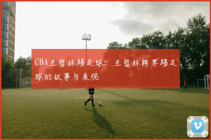 CBA王哲林踢足球：王哲林跨界踢足球的故事与表现