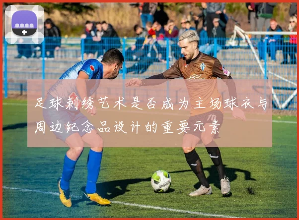 足球刺绣艺术是否成为主场球衣与周边纪念品设计的重要元素