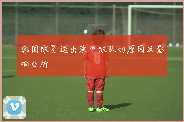 韩国球员退出意甲球队的原因及影响分析