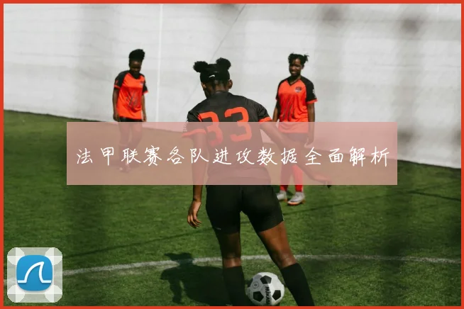 法甲联赛各队进攻数据全面解析