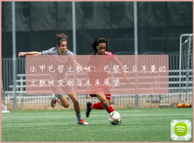 法甲巴黎主教练：巴黎圣日耳曼的主教练变动与未来展望